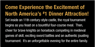 Come Experience the Excitement of North America's #1 Dinner Attraction! Set inside an 11th century-style castle, the royal tournament begins as you feast on a bountiful four-course meal.  Then, cheer for brave knights on horseback competing
in medieval games of skill, exciting sword battles and an authentic jousting tournament.  It's an unforgettable evening for the entire family.
